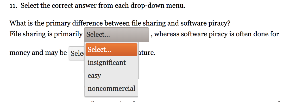 11. Select the correct answer from each drop-down menu. What is the primary difference between file sharing and software piracy? File sharing is primarily Select... , whereas software piracy is often done for Select... insignificant easy noncommercial money and may be Sele ature.