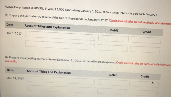 Ayayai corp. issued 3,200 5%, 5-year, $ 1,000 bonds dated january 1, 2017, at face value. interest is paid each january 1. (a) prepare the journal entry to record the sale of these bonds on january 1, 2017.(credit account titles are automatically indented wher date account titles and explanation debit credit jan. 1,2017 (b) prepare the adjusting journal entry on december 31,2017, to record interest expense. (credit account titles are automatically indented manually) debit credit date account titles and explanation dec. 31,2017