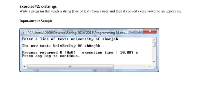 Exercise#2: c-strings Write a program that reads a string (line of text) from a user and then it convert every vowel to an upper case Input/output Sample CAUsers 10400, Desktop Spring 2014-20151Programming Labs. nter a ine of text: university of sharjah he new text: UnIvErsIty Of shArjAh rocess returned 0 <0x0> execution tine : 10.089 s ress any key to continue