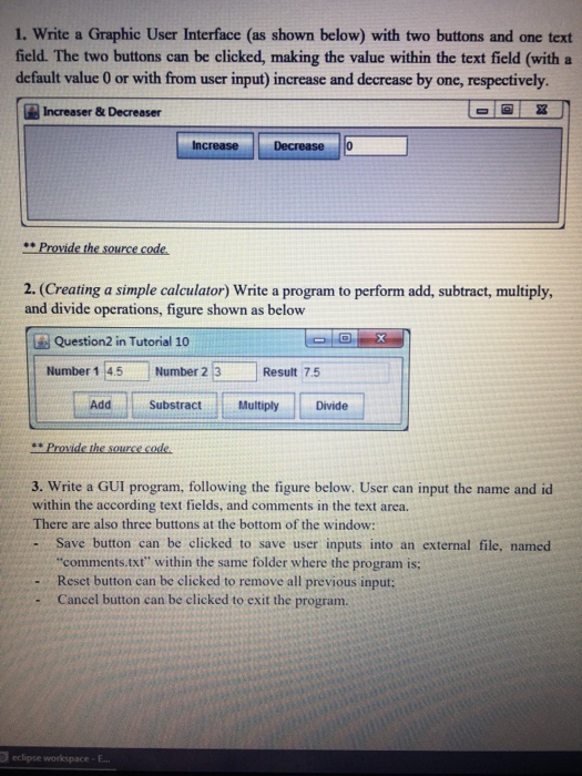 1. Write a Graphic User Interface (as shown below) with two buttons and one text field. The two buttons can be clicked, making the value within the text field (with a default value 0 or with from user input) increase and decrease by one, respectively. Increaser &Decreaser Increase Decrease 0 2. (Creating a simple calculator) Write a program to perform add, subtract, multiply and divide operations, figure shown as below Question2 in Tutorial 10 Number 1 45-Number 2 13.- Result 7.5 Add SubstractMultiply Divide “ provide the sourcecode 3. Write a GUI program, following the figure below. User 

<div class=