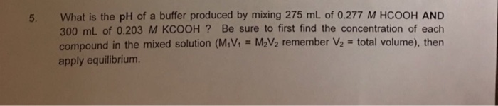 5. What is the pH of a buffer produced by mixing 275 mL of 0.277 M HCOOH AND 300 mL of 0.203 M KCOOH? Be sure to first find the concentration of each compound in the mixed solution (MM = McV2 remember V2 total volume), then apply equilibrium.
