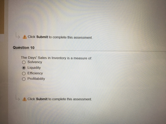 A Click Submit to complete this assessment Question 10 The Days Sales in Inventory is a measure of O Solvency () Liquidity Efficiency O Profitability Click Submit to complete this assessment.