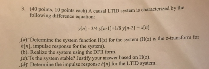 (40 points, 10 points each) A causal LTID system is characterized by the following difference equation: 3. (a) Determine the system function H(z) for the system (H(2) is the z-transform for h[n], impulse response for the system). (b). Realize the system using the DFII form. (e). Is the system stable? Justify your answer based on H(z). (dy. Determine the impulse response h[n] for the LTID system.