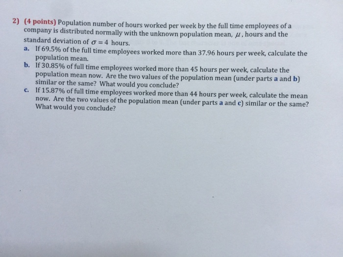 (4 points) Population number of hours worked per week by the full time employees of a company is distributed normally with the unknown population mean, μ hours and the standard deviation of σ 4 hours. a. If 69.5 2) % of the full time employees worked more than 3796 hours per week, calculate the population mean. b. If 30.85% of full time employees worked more than 45 hours per week, calculate the population mean now. Are the two values of the population mean (under parts a and b) similar or the same? What would you conclude? If 15.87% of full time employees worked more than 44 hours per week, calculate the mean c. f the population mean (under parts a and c) similar or the same? What would you conclude?
