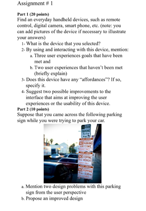 Assignment # 1 Part 1 (20 points) Find an everyday handheld devices, such as remote control, digital camera, smart phone, etc. (note: you can add pictures of the device if necessary to illustrate your answers) 2- By using and interacting with this device, mention: heeer eereces goals that have bem met and b. Two user experiences that havent been met (briefly explain) - Does his devie havnes Iso. specify it 4- Suggest two possible improvements to the interface that aims at improving the user pere Part 2 (10 points) Suppose that you came across the following parking sign while you were trying to park your car. NOPARKING ANYTIME 4PM 1130PM a. Mention two design problems with this parking sign from the user perspective b. Propose an improved design