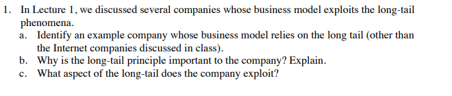 1. In Lecture 1, we discussed several companies whose business model exploits the long-tail phenomen Identify an example company whose business model relies on the long tail (other than the Internet companies discussed in class). Why is the long-tail principle important to the company? Explain. a. b. e. What apect of thedthe cmpny explo?