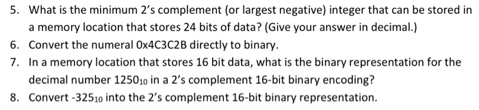 What is the minimum 2s complement (or largest negative) integer that can be stored in a memory location that stores 24 bits of data? (Give your answer in decimal.) Convert the numeral 0x4C3C2B directly to binary. In a memory location that stores 16 bit data, what is the binary representation for the decimal number 125010 in a 2s complement 16-bit binary encoding? 5. 6. 7. 8. Convert-32510 into the 2s complement 16-bit binary representation.