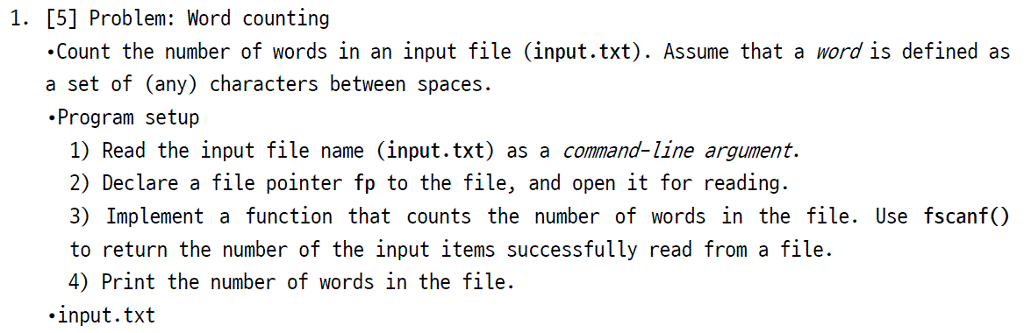 1. [5] Problem: Word counting Count the number of words in an input file (input.txt). Assume that a word is defined as a set of (any) characters between spaces. Program setup 1) Read the input file name (input.txt) as a command-line argument. 2) Declare a file pointer fp to the file, and open it for reading 3) Implement a function that counts the number of words in the file. Use fscanf) to return the number of the input items successfully read from a file. 4) Print the number of words in the file input.txt