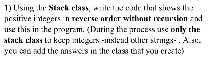 1) Using the Stack class, write the code that shows the positive integers in reverse order without recursion and use this in the program. (During the process use only the stack class to keep integers -instead other strings- . Also, you can add the answers in the class that you create)