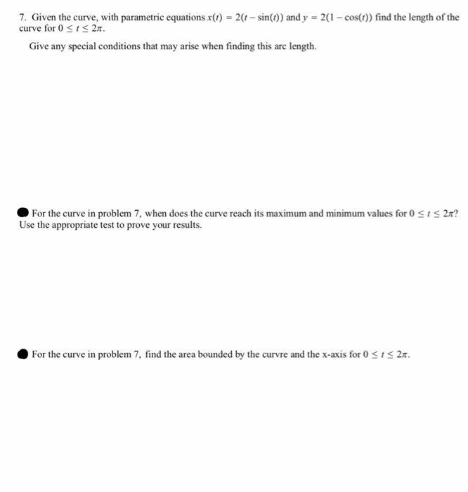 7. Given the curve, with parametric equations x() -2(-sin()) and y 2(-cos() find the length of the curve for 0 1 2π. Give any special conditions that may arise when finding this arc length. For the curve in problem 7, when does the curve reach its maximum and minimum values for 0 Use the appropriate test to prove your results. 2 ? O For the curve in problem 7, find the area bounded by the curvre and the x-axis for 0 S2t.