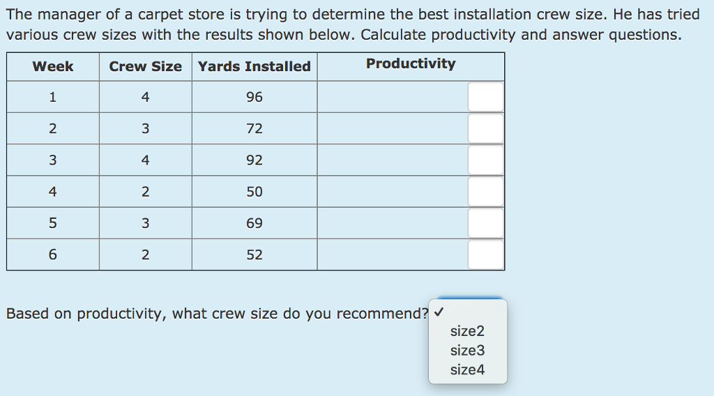 The manager of a carpet store is trying to determine the best installation crew size. He has tried various crew sizes with the results shown below. Calculate productivity and answer questions. Week Crew Size Yards Installed Productivity 96 72 92 50 69 52 4 2 4 4 2 6 2 Based on productivity, what crew size do you recommend? size2 size3 size4