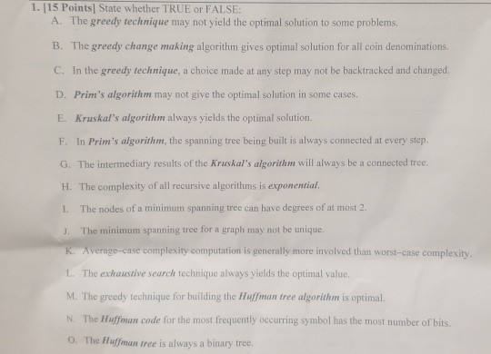 1. 115 Points] State whether TRUE or FALSE: The greedy technique may not yield the optimal solution to some problems, B. The greedy change making algorithm gives optimal solution for all coin denominations. C. In the greedy technique, a choice made at any step may not be backtracked and changed. D. Prims algorithm may not give the optimal solution in some cases E. A. Kruskals algorithm always yields the optimal solution. F. In Prims algorithm, the spanning tree being built is always connected at every step. G. The intermediary results of the Kruskals algorithm will 

<div class=