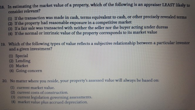 In estimating the market value of a property, which of the following is an appraiser LEAST likely to consider relevant? 18. (1) If the transaction was made in cash, terms equivalent to cash, or other precisely revealed terms (2) If the property had reasonable exposure in a competitive market (3) If a fair sale was transacted with neither the seller nor the buyer acting under duress (4) If the normal or intrinsic value of the property corresponds to its market value Which of the following types of value reflects a subjective relationship between a particular investor and a given investment? (1) Special (2) Lending (3) Market (4) Going-concern 19. No matter where you reside, your propertys assessed value will always be based on: (1) current market value. (2) current costs of construction. (3) current legislation governing assessments. 20. (4) market value plus accrued depreciation.