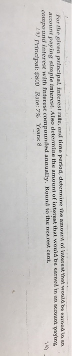 For the given principal, interest rate, and time period, determine the amount of interest that would be earned in an account paying simple interes t. Also determine the amount of interest that would be earned in an account paying compound interest with interest compounded annually. Round to the nearest cent. 14) Principal: $800 Rate: 796 Years: 8 14)