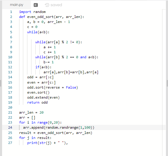 main.py saved 1 import random 2 def even_odd sort (arr, arr_len) a, b = 0, arr len - 1 4 while(akb): 6 7 8 9 10 while(arr[a]