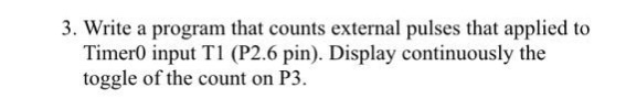 3. Write a program that counts external pulses that applied to Timer0 input T1 (P2.6 pin). Display continuously the toggle of the count on P3
