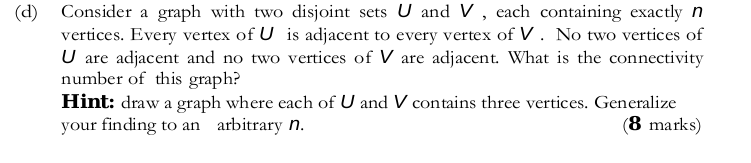 (d) Consider a graph with two disjoint sets U and V , each containing exactlyn vertices. Every vertex of U is adjacent to every vertex of V. No two vertices of U are adjacent and no two vertices of V are adjacent. What is the connectivity number of this graph? Hint: draw a graph where each of U and V contains three vertices. Generalize your finding to an arbitrary n. (8 marks)