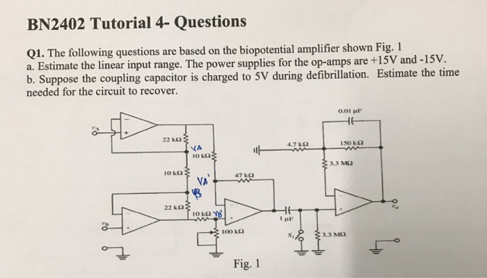 BN2402 Tutorial 4- Questions Q1. The following questions are based on the biopotential amplifier shown Fig. 1 a. Estimate the linear input range. The power supplies for the op-amps are +15V and b. Suppose the coupling capacitor is charged to 5V during defibrillation. Estimate the time needed for the circuit to recover. -15v. 0.01 μF 22 kΩ 4.7 kΩ 150 k Ω 3.3 M2 10 kΩ 47 kΩ VA 22 kΩ Si 3.3 M2 Fig. 1