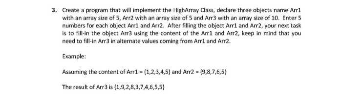 3. Create a program that will implement the HighArray Class, declare three objects name Arrl with an array size of 5, Arr2 with an array size of 5 and Arr3 with an array size of 10. Enter 5 numbers for each object Arr1 and Arr2. After filling the object Arr1 and Arr2, your next task is to fill-in the object Arr3 using the content of the Arr1 and Arr2, keep in mind that you need to fill-in Arr3 in alternate values coming from Arr1 and Arr2. Example Assuming the content of Arr1 (1,2,3,4,5) and Arr2 (9,8,7,6,5) The result of Arr3 is (1,9,2,8,3,7,4,6,5,5)