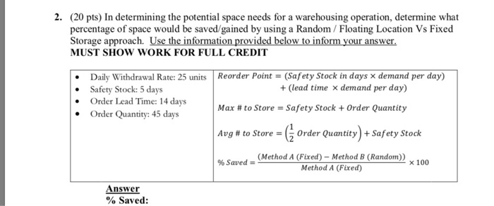 2. (20 pts) In determining the potential space needs for a warehousing operation, determine what percentage of space would be saved/gained by using a Random /Floating Location Vs Fixed Storage approach. Use the information provided below to inform your answer MUST SHOW WORK FOR FULL CREDIT Daily Withdrawal Rate: 25 unts Reorder Point- (Safety Stock in days x demand per day) Safety Stock: 5 days Order Lead Time: 14 days Order Quantity: 45 days + (lead time demand per day) Max # to Store-Safety Stock + Order Quantity Avg # to Store-5 0rder Quantity) + Safety Stock % Saved (Method A (Fixed)-Method B (Random)) Method A (Fixed) x 100 Answer % Saved: