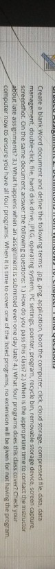 Create a blank Word document and define the following terms: jpg png, application, boot the computer, click, cloud storage, compressed file, data, data screenshot. On the same document answer the following questions: 1.) How do you pass this class? 2.) When is the appropriate time to contact the instructor double-click, file, hard disk drive, JPEG, operating system PC settings, pointer, program, recycle bin, removable storage device, screen capture but late assignments? 3.) What happens when an assignment is submitted even one day late? 4) What four programs does this class cover? Check your computer now to ensure you have all four programs. When it is time to cover one of the listed programs, no extension will be given for not having the program