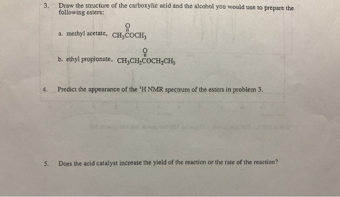 3. Draw the structure of the carboxylie acid and the alcohol you would use to prepare the following esters: a. methyl acetate, CH,COCH, b. ethyl propionate, CHCHCOCH,CH 4. Predict the appearance of the H MR spectrum of the esters in problem 3. 5. Does the acid catalyst increase the yield of the reaction or the rate of the reaction?