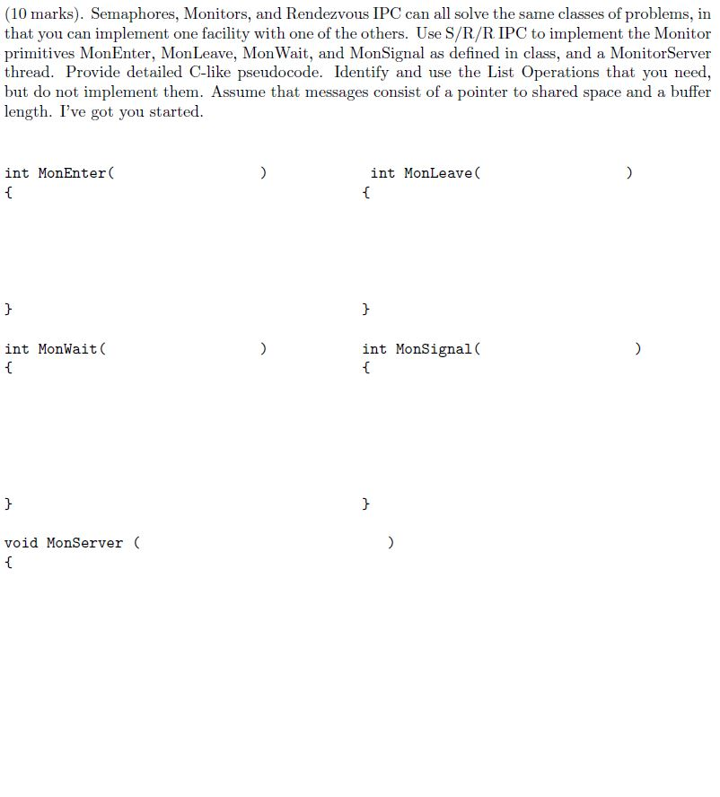 (10 marks). Semaphores, Monitors, and Rendezvous IPC can all solve the same classes of problems, in that you can implement one facility with one of the others. Use S/R/R IPC to implement the Monitor primitives MonEnter, MonLeave, Mon Wait, and MonSignal as defined in class, and a MonitorServer thread. Provide detailed C-like pseudocode. Identify and use the List Operations that you need, but do not implement them. Assume that messages consist of a pointer to shared space and a buffer length. Ive got you started int MonEnter( int MonLeave int MonWait( int MonSignal( void MonServer (