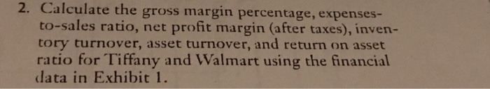 2. Calculate the gross margin percentage, expenses- to-sales ratio, net profit margin (after taxes), inven- tory turnover, asset turnover, and return on asset ratio for Tiffany and Walmart using the financial data in Exhibit 1