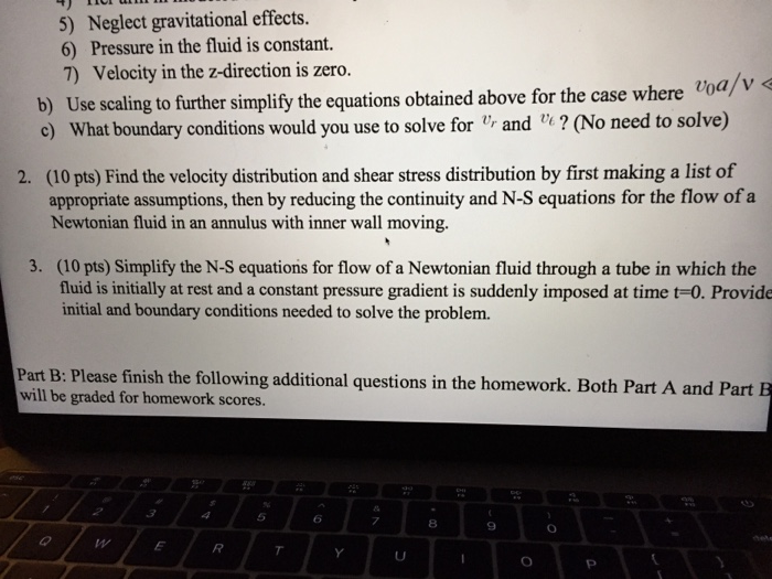 Neglect gravitational effects. 5) 6) Pressure in the fluid is constant. 7) Velocity in the z-direction is zero. b) Use scaling to further simplify the equations obtained above for the case where c) What boundary conditions would you use to solve for and ? (No need to solve) (10 pts) Find the velocity distribution and shear stress distribution by first making a list of 2. appropriate assumptions, then by reducing the continuity and N-S equations for the flow of a Newtonian fluid in an annulus with inner wall moving. 3. (10 pts) Simplify 

<div class=