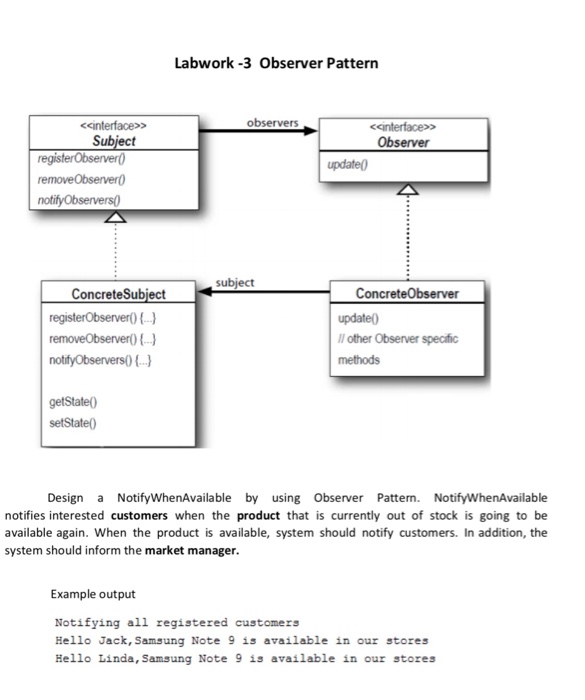 Labwork-3 Observer Pattern <cinterface> Subject observers <einterface> server registerObserver removeObserver0 update0 Conatssubject ConcreteSubjectConcreteObserver update0 Il other Observer specific methods getState0 setState0 Design a NotifyWhenAvailable by using Observer Patterm. NotifyWhenAvailable notifies interested customers when the product that is currently out of stock is going to be available again. When the product is available, system should notify customers. In addition, the system should inform the market manager. Example output Notifying all registered customers Hello Jack, Samsung Note 9 is available in our stores Hell。Linda, Samsung Note 9 is available in our stores