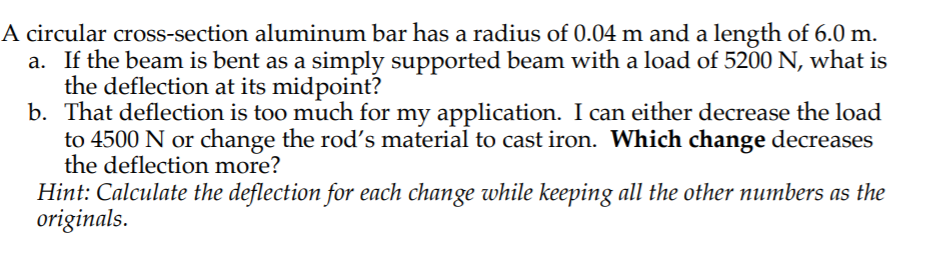 A circular cross-section aluminum bar has a radius of 0.04 m and a length of 6.0 m. a. If the beam is bent as a simply supported beam with a load of 5200 N, what is the deflection at its midpoint? b. That deflection is too much for my application. I can either decrease the load to 4500 N or change the rods material to cast iron. Which change decreases the deflection more? tion for each change while keeping all the other numbers as the originals.