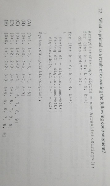 22. What is printed as a result of executing the following code segment? ArrayList<String> digits = new ArrayList<String>(); for (int k = 0; k <= 9; k++) digits.add( + k) for (int k= 0; k <= 4; k++) String d1 digits. remove (k) ; String d2 digits.remove (k); digits.add (k, d1 + + + d2); 2 System.out.println (digits) 2 (B) 10+1, 2+3, 4+5, 6+7, 8+91 (C) 10+1, 1+2, 2+3, 3+4, 5, 6, 7, 8, 9 (D) [0+1, 1+2, 2+3, 3+4, 4+5, 6, 7, 8, 91 (E) [0+0, 1+1, 2+2, 3+3, 4+4, 5, 6, 7, 8, 9] 9 2