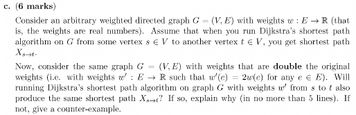 c. (6 marks) Consider an arbitrary weighted directed graph G = (V, E) with weights er : E ? R {that is, the weights are real numbers). Assume that when you run Dijkstras shortest path algorithm on G from some vertex s EV to another vertex t e V, you get shortest path Now, consider the same graph G (VE with weights that are double the original weights (i.e. with weights ER such that (e 2(e) for any e e E. Will running Dijkstras shortest path algorithm on graph G with weights from s to t also produce the same shortest path Xs-r? If so, explain why (in no more than 5 lines). If not, give a counter-example.