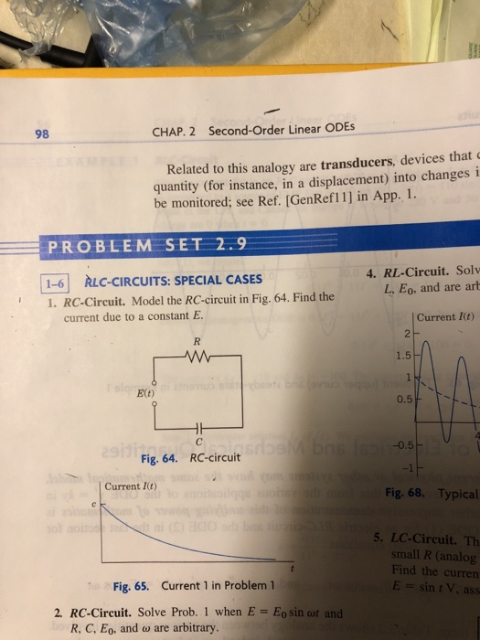 98 CHAP. 2 Second-Order Linear ODEs Related to this analogy are transducers, devices that quantity (for instance, in a displacement) into changes i be monitored; see Ref. [GenRefl1] in App. 1. PROBLEM SET 2.9 1-6 RLC-CIRCUITS: SPECIAL CASES 1. RC-Circuit. Model the RC-circuit in Fig. 64. Find the 4. RL-Circuit. Solv L, Eo, and are art Current I(t) current due to a constant E E(t) 0.5 -0.5 Fig. 64. RC-circuit -1 Current It) Fig. 68. Typical 5. LC-Circuit. Th small R (analog Find the curren Fig. 65. Current 1 in Problem 1 2. RC-Circuit. Solve Prob. 1 when E Eo sin wt and R, C, EO, and ω are arbitrary.