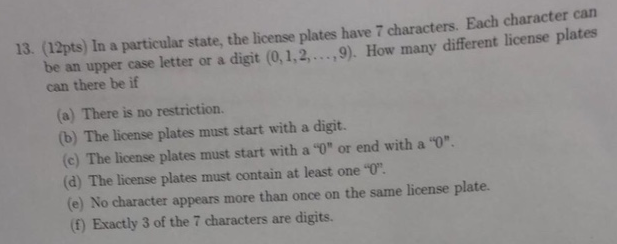 13. (12pts) In a particular state, the license plates have 7 characters. Each character can letter or a digit (0,1,2,....9). How many different license plates be an upper case can there be if (a) There is no restriction. (b) The license plates must start with a digit. (c) The license plates must start with a 0 or end with a 0 (d) The license plates must contain at least one 0. (e) No character appears more than once on the same license plate. (f) Exactly 3 of the 7 characters are digits.