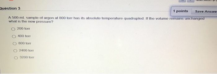 Question 3 1 points Save Answe A 500 ml sample of argon at 800 torr has its absoluto tomperature quadrupled. If the volume remains unchanged what is the new pressure? O 200 tor O 400 tor O 800 torr O 2400 torr O 3200 torr