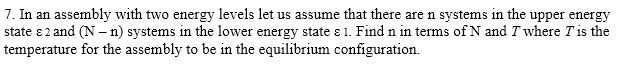 7. In an assembly with two energy levels let us assume that there are n systems in the upper energy state ε 2 and (N-n) systems in the lower energy state ε l. Find n in terms of N and T where Tis the temperature for the assembly to be in the equilibrium configuration.