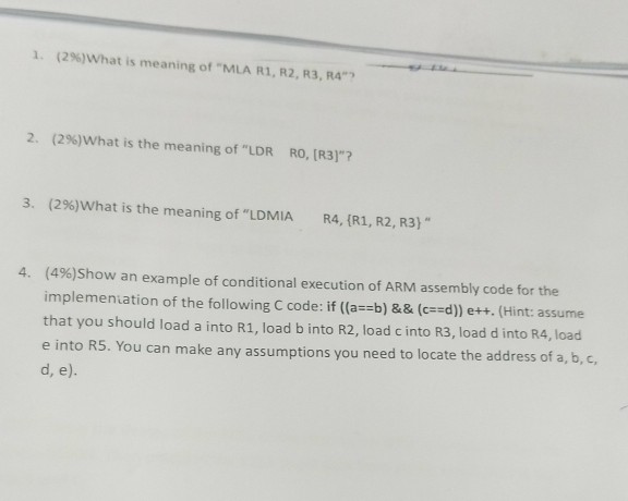 1. (2%)What is meaning of-MLA R, R2, R3, R4, 2. (2%)what is the meaning of LDR RO, [R3]? 3. (2%)what is the meaning of LDMIA R4, {R1, R2, R3) (496)Show an example of conditional execution of ARM assembly code for the implemeniation of the following C code: if ((a--b) && (cd) e++. (Hint: assume that you should load a into R1, load b into R2, load c into R3, load d into R4, load e into R5. You can make any assumptions you need to locate the address of a, b, c d, e). 4,