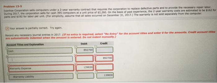 Problem 13-5 Ivanhoe Corporation sells computers under a 2 year warranty contract that requires the corporation to replace d During 2017, the corporation sells for cash 395 computers at a unit price of $2,260. On the basis of parts and $192 for labor per unit. (For simplicity, assume that all sales occurred on December 31, 2017.)T defective parts and to provide the necessary repair labor past experience, the 2-year warranty costs are estimated to be $162 for The warranty is not sold separately from the computer. Your answer is partially correct. Try again. Record any necessary journal entries in 2017. (If no entry is required, select No Entry for the account titles are automatically indented when the amount is entered. Do not indent manually.) Account Titles and Explanation Debit Credit Cash 892700 892700 Warranty Expense 139830 Warranty Liability 139830