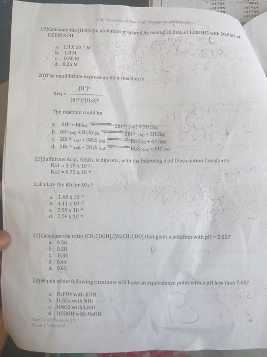 City University of New York Degartmget of 19)Calculate the (H30-Jin a solution prepared by mixing 25.0mlof 1.0M HCI with so.o ml.o 0.50M KOH. a. 1.0 X 107 M b. 1.0 M c. 0.50 M d. 0.25 M 20)The equilibrium expression for a reaction is [H16 The reaction could be 21)Sulfurous Acid, H:S0s, is diprotic, with the following Acid Dissociation Constants: Kal = 1.39 x 10-2 Ka2 = 6.73 x 10-8 Calculate the Kb for SOs 2- a. 1.48 x 10-7 b. 4.11x 109 c. 7.99 x 108 d. 2.76 x 106 22)Calculate the ratio [CH:COOH]/[NaCH COO] that gives a solution with pH 5.002 a. 0.56 b. 0.28 c. 0.36 d. 0.44 e. 0.63 23)Which of the following titrations will have an equivalence point with a pH less than 7.00? a. H3PO4 with KOH b. H2S04 with NH3 C. d. HCOOH with NaOH GenChem2 Sumemer 2 Exam 1 Version B