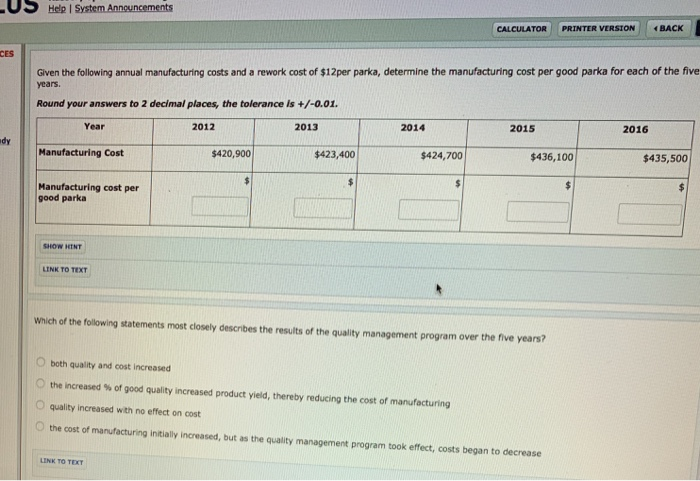 | US Hele System.Annsuncements CALCULATOR : PRTTER VERSION | イBACK CES Given the following annual manufacturing costs and a rework cost of $12per parka, determine the manufacturing cost per good parka for each of the five years. Round your answers to 2 decimal places, the tolerance is +/-0.01 Year 2012 2013 2014 2015 2016 dy Manufacturing Cost $420,900 $423,400 $424,700 $436,100 $435,500 Manufacturing cost per good parka LINK TO TEXT which of the following statements most closely describes the results of the quality management program over the five years? O both quality and cost increased 0 the increased % of good quality increased product yield, thereby reducing the cost of manufacturing O quality increased with no effect on cost O the cost of manufacturing initially increased, but as the quality management program took effect, costs began to decrease LINK TO TEXT