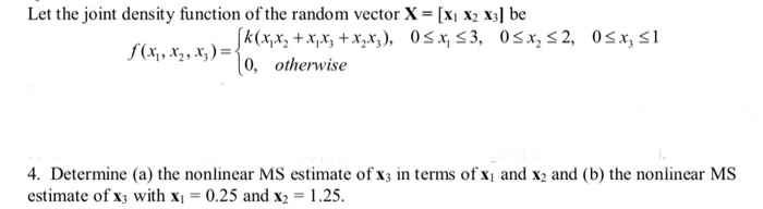 Let the joint density function of the random vector X = [Xi X2 X1 be f(x,, x2, x,)-10,- otherwise 4. Determine (a) the nonlinear MS estimate of x in terms of xi and x2 and (b) the nonlinear MS estimate of x3 with x 0.25 and x2 1.25.