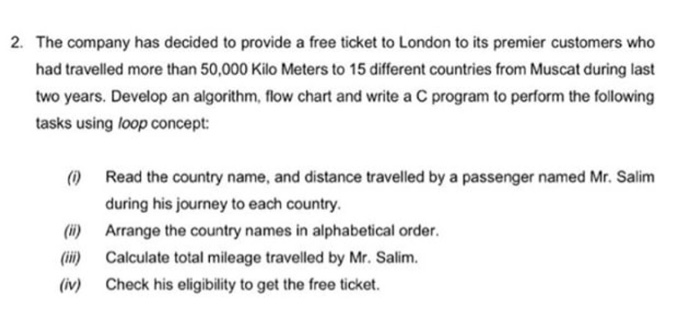 2. The company has decided to provide a free ticket to London to its premier customers who had travelled more than 50,000 Kilo Meters to 15 different countries from Muscat during last two years. Develop an algorithm, flow chart and write a C program to perform the following tasks using loop concept: (0 Read the country name, and distance travelled by a passenger named Mr. Salim during his journey to each country. () Arrange the country names in alphabetical order. (ii) Calculate total mileage travelled by Mr. Salim (iv) Check his eligibility to get the free ticket.