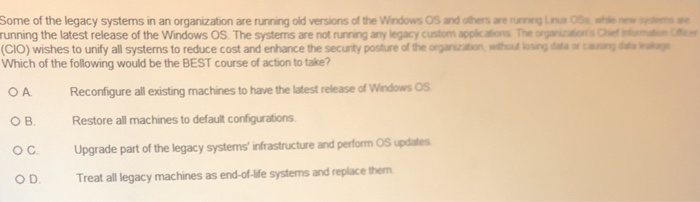 Some of the legacy systems in an organization are rring old versonsofthewindowsOSand oiters wenrvrng Lru 058 ㎡* running the latest release of the Windows OS. The systems are not running any legacy custom appkcations The organcations Chef CIO) wishes to unify all systems to reduce cost and enhance the security posture of the orgarization wthoud oing dta or cngd Which of the following would be the BEST course of action to take? OA Reconfigure all existing machines to have the latest release of Windows Os OBRestore all machines to default configurations O C Upgrade part of the legacy systems nfrastructure and perform Spdtes OD. Treat all legacy machines as end-of-lfe systems and replace them