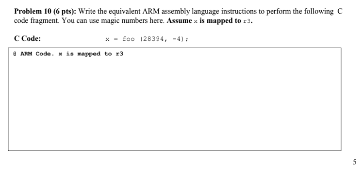 Problem 10 (6 pts): Write the equivalent ARM assembly language instructions to perform the following C code fragment. You can use magic numbers here. Assume x is mapped to r3. C Code: ARM Code. x is mapped to r3 x foo (28394,-4)