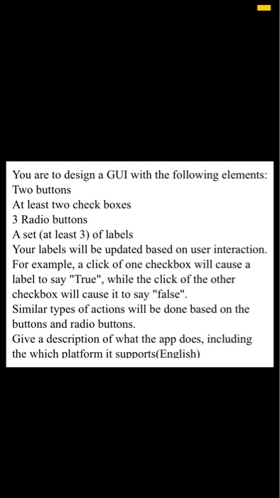You are to design a GUI with the following elements: Two buttons At least two check boxes 3 Radio buttons A set (at least 3) of labels Your labels will be updated based on user interaction. For example, a click of one checkbox will cause a label to say True, while the click of the other checkbox will cause it to say false Similar types of actions will be done based on the buttons and radio buttons. Give a description of what the app does, including the which platform it supports(English)