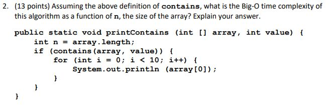(13 points) Assuming the above definition of contains, what is the Big-O time complexity of this algorithm as a function of n, the size of the array? Explain your answer 2. public static void printContains (int [ array, int value) int n -array.length; if (contains (array, value)) for (int i - 0 i < 10; i++) System.out.println (array [0])