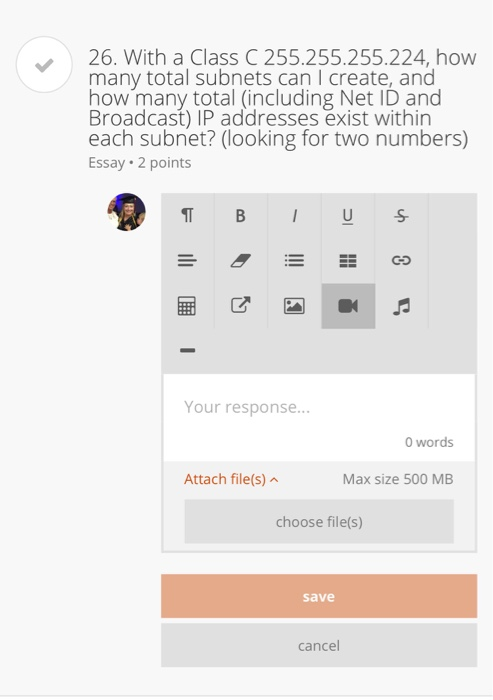26. With a Class C 255.255.255.224, how many total subnets can I create, and how many total (including Net ID and Broadcast) IP addresses exist within each subnet? (looking for two numbers) Essay 2 points Your response... 0 words Attach file(s) Max size 500 MB choose file(s) save cancel