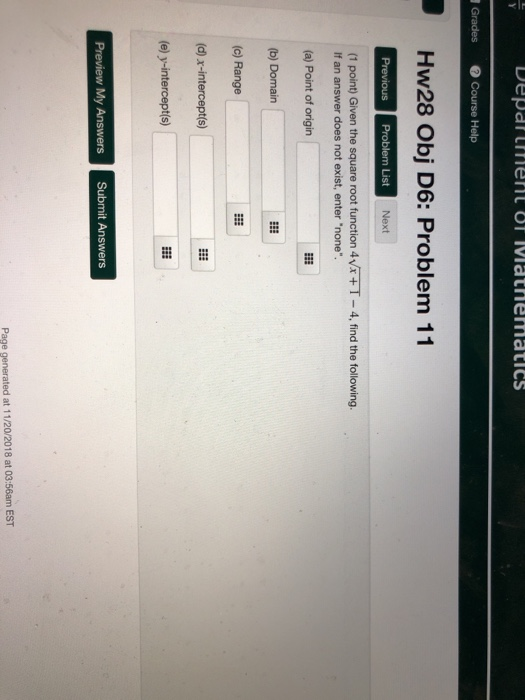 Hw28 Obj D6: Problem 11 Previous Problem List Next (1 point) Given the square root function 4vx T- 4, find the following. If an answer does not exist, enter none. (a) Point of origin (b) Domain (c) Range (d) x-intercept(s) (e) y-interceptis) Page generated at 11/20/2018 at 03:56am EST