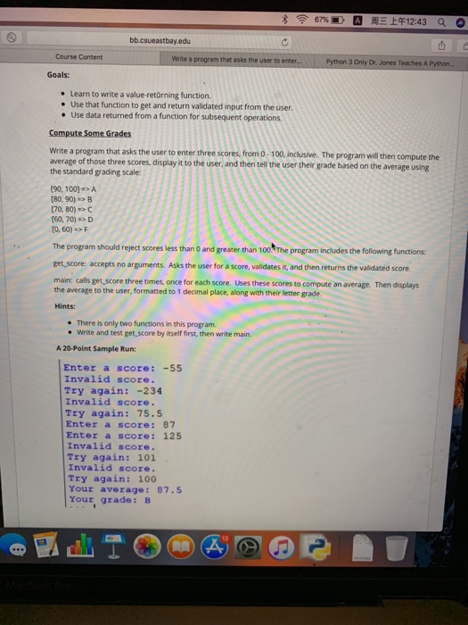 8令67% ⓖW周三上午12:43 a o bb.csueastbay.edu Course Content a program that asks the user to enter.. Python 3 Only Dr. Jones Teaches A Python. Goals Learn to write a value-retürning function Use that function to get and return validated input from the user Use data returned from a function for subsequent operations Write a program that asks the user to enter three scores, from 0-100, inclusive. The program will then compute the average of those three scores, display it to the user, and then tell the user their grade based on the average using 

<div class=